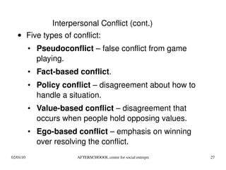 Five types of conflict: Pseudoconflict  – false conflict from game playing. Fact-based conflict . Policy conflict  – disagreement about how to handle a situation. Value-based conflict  – disagreement that occurs when people hold opposing values. Ego-based conflict  – emphasis on winning over resolving the conflict. Interpersonal Conflict (cont.) 