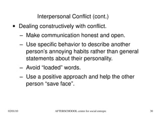 Dealing constructively with conflict. Make communication honest and open. Use specific behavior to describe another person’s annoying habits rather than general statements about their personality. Avoid “loaded” words. Use a positive approach and help the other person “save face”. Interpersonal Conflict (cont.) 