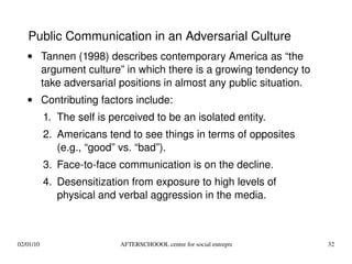 Tannen (1998) describes contemporary America as “the argument culture” in which there is a growing tendency to take adversarial positions in almost any public situation. Contributing factors include: The self is perceived to be an isolated entity. Americans tend to see things in terms of opposites (e.g., “good” vs. “bad”). Face-to-face communication is on the decline. Desensitization from exposure to high levels of physical and verbal aggression in the media. Public Communication in an Adversarial Culture 