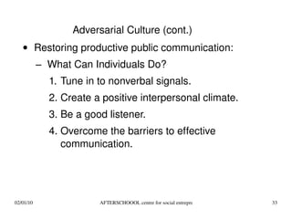 Restoring productive public communication: What Can Individuals Do? Tune in to nonverbal signals. Create a positive interpersonal climate. Be a good listener. Overcome the barriers to effective communication. Adversarial Culture (cont.) 