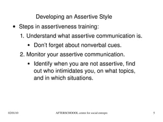 Steps in assertiveness training: Understand what assertive communication is. Don’t forget about nonverbal cues. Monitor your assertive communication.  Identify when you are not assertive, find out who intimidates you, on what topics, and in which situations. Developing an Assertive Style 