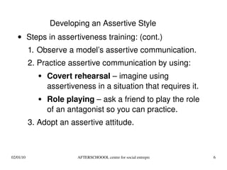 Steps in assertiveness training: (cont.) Observe a model’s assertive communication. Practice assertive communication by using: Covert rehearsal  – imagine using assertiveness in a situation that requires it. Role playing  – ask a friend to play the role of an antagonist so you can practice. Adopt an assertive attitude. Developing an Assertive Style 