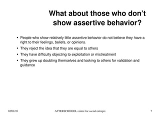 What about those who don’t show assertive behavior? People who show relatively little assertive behavior do not believe they have a right to their feelings, beliefs, or opinions. They reject the idea that they are equal to others They have difficulty objecting to exploitation or mistreatment They grew up doubting themselves and looking to others for validation and guidance 
