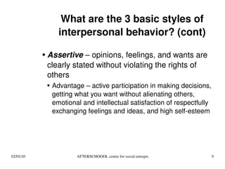 What are the 3 basic styles of interpersonal behavior? (cont) Assertive  – opinions, feelings, and wants are clearly stated without violating the rights of others Advantage – active participation in making decisions, getting what you want without alienating others, emotional and intellectual satisfaction of respectfully exchanging feelings and ideas, and high self-esteem 