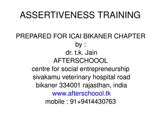 ASSERTIVENESS TRAINING  PREPARED FOR ICAI BIKANER CHAPTER  by :  dr. t.k. Jain AFTERSCHOOOL  centre for social entrepreneurship  sivakamu veterinary hospital road bikaner 334001 rajasthan, india www.afterschoool.tk mobile : 91+9414430763  