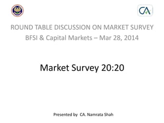 Market Survey 20:20
ROUND TABLE DISCUSSION ON MARKET SURVEY
BFSI & Capital Markets – Mar 28, 2014
Presented by CA. Namrata Shah
 