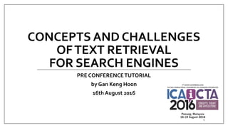 CONCEPTS AND CHALLENGES
OFTEXT RETRIEVAL
FOR SEARCH ENGINES
PRE CONFERENCETUTORIAL
by Gan Keng Hoon
16th August 2016
1
 