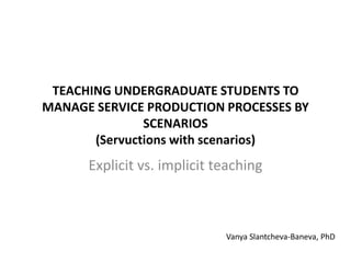 TEACHING UNDERGRADUATE STUDENTS TO
MANAGE SERVICE PRODUCTION PROCESSES BY
SCENARIOS
(Servuctions with scenarios)
Explicit vs. implicit teaching
Vanya Slantcheva-Baneva, PhD
 