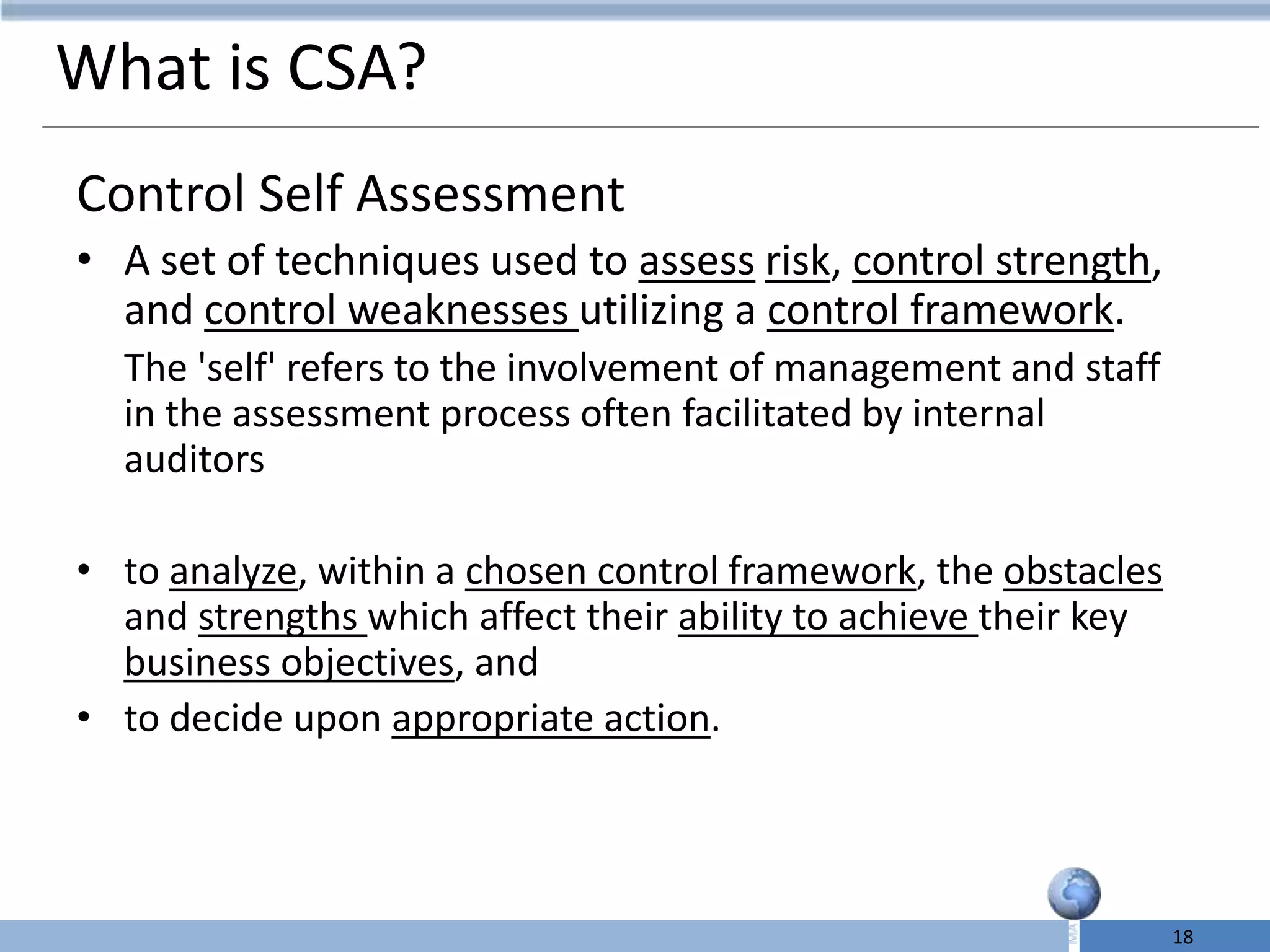 What is CSA?
Control Self Assessment
• A set of techniques used to assess risk, control strength,
  and control weaknesses utilizing a control framework.
  The 'self' refers to the involvement of management and staff
  in the assessment process often facilitated by internal
  auditors

• to analyze, within a chosen control framework, the obstacles
  and strengths which affect their ability to achieve their key
  business objectives, and
• to decide upon appropriate action.




                                                                  18
 