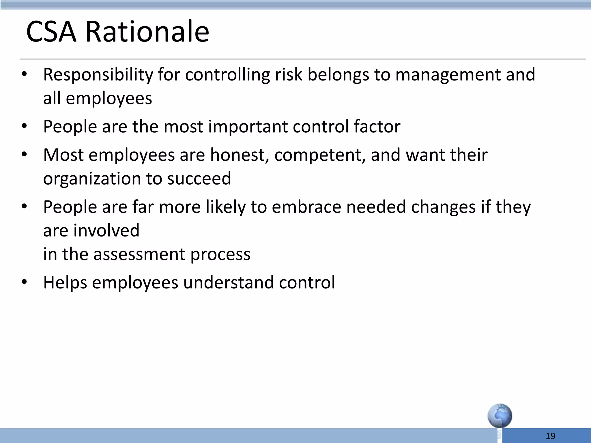 CSA Rationale
• Responsibility for controlling risk belongs to management and
  all employees
• People are the most important control factor
• Most employees are honest, competent, and want their
  organization to succeed
• People are far more likely to embrace needed changes if they
  are involved
  in the assessment process
• Helps employees understand control




                                                                  19
 