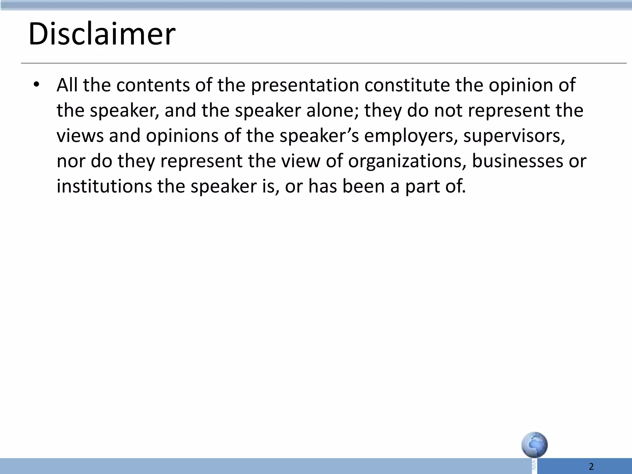Disclaimer
• All the contents of the presentation constitute the opinion of
  the speaker, and the speaker alone; they do not represent the
  views and opinions of the speaker’s employers, supervisors,
  nor do they represent the view of organizations, businesses or
  institutions the speaker is, or has been a part of.




                                                                   2
 