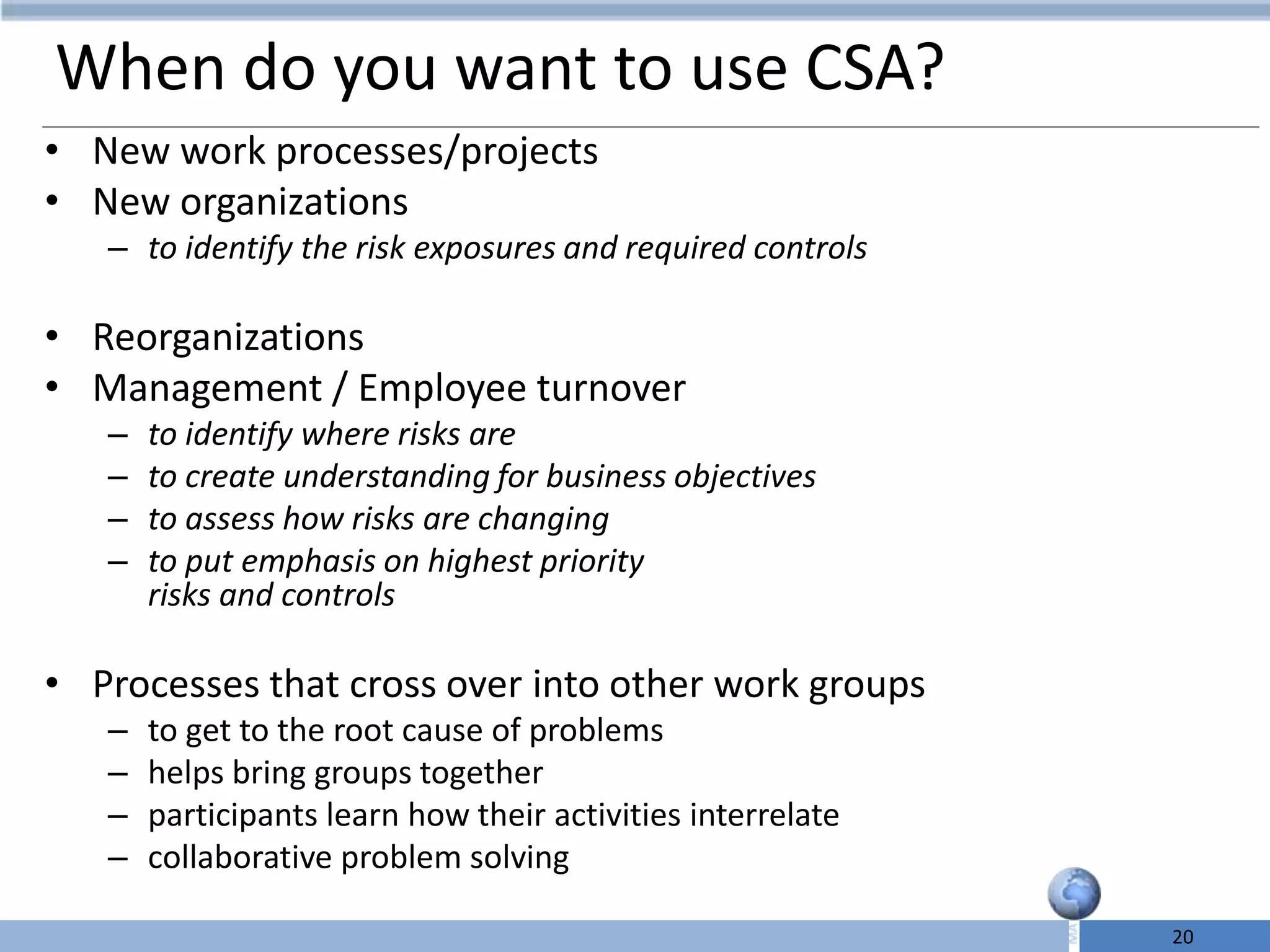 When do you want to use CSA?
• New work processes/projects
• New organizations
   – to identify the risk exposures and required controls

• Reorganizations
• Management / Employee turnover
   –   to identify where risks are
   –   to create understanding for business objectives
   –   to assess how risks are changing
   –   to put emphasis on highest priority
       risks and controls

• Processes that cross over into other work groups
   –   to get to the root cause of problems
   –   helps bring groups together
   –   participants learn how their activities interrelate
   –   collaborative problem solving

                                                             20
 
