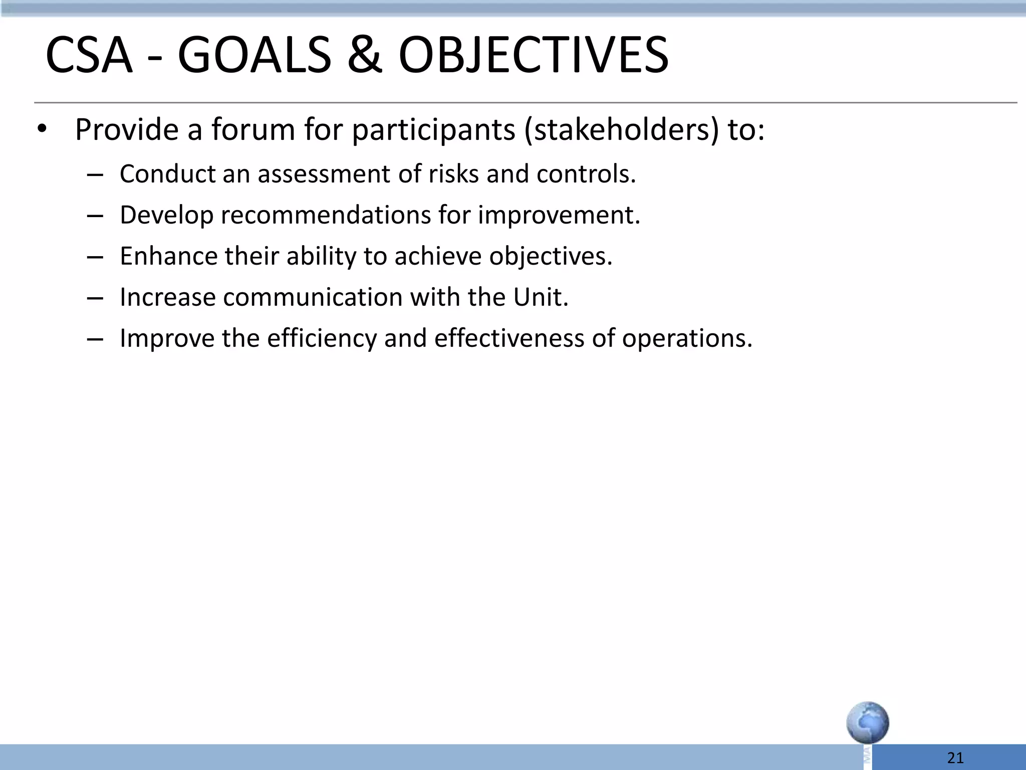 CSA - GOALS & OBJECTIVES
• Provide a forum for participants (stakeholders) to:
   –   Conduct an assessment of risks and controls.
   –   Develop recommendations for improvement.
   –   Enhance their ability to achieve objectives.
   –   Increase communication with the Unit.
   –   Improve the efficiency and effectiveness of operations.




                                                                 21
 