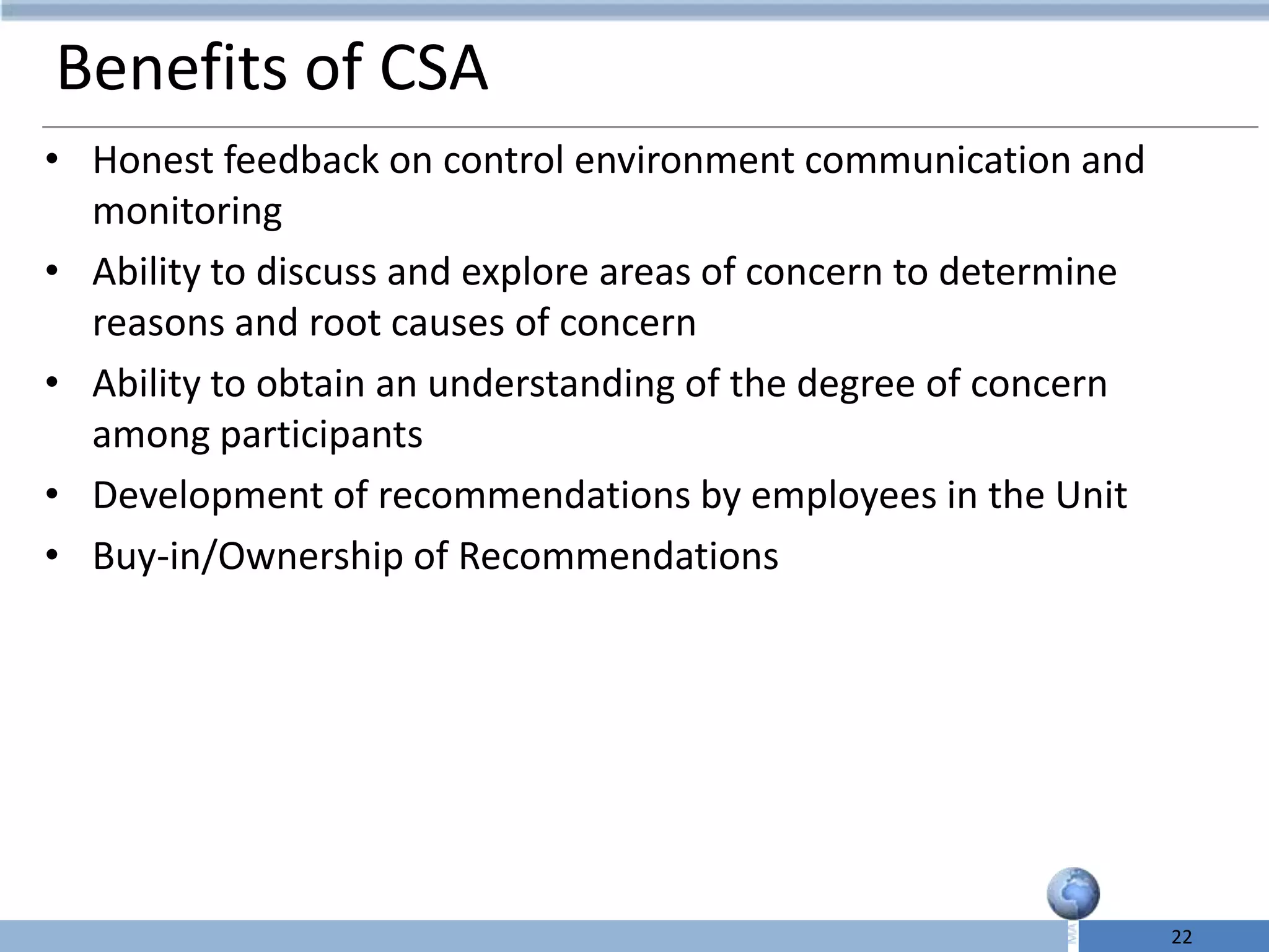 Benefits of CSA
• Honest feedback on control environment communication and
  monitoring
• Ability to discuss and explore areas of concern to determine
  reasons and root causes of concern
• Ability to obtain an understanding of the degree of concern
  among participants
• Development of recommendations by employees in the Unit
• Buy-in/Ownership of Recommendations




                                                                 22
 