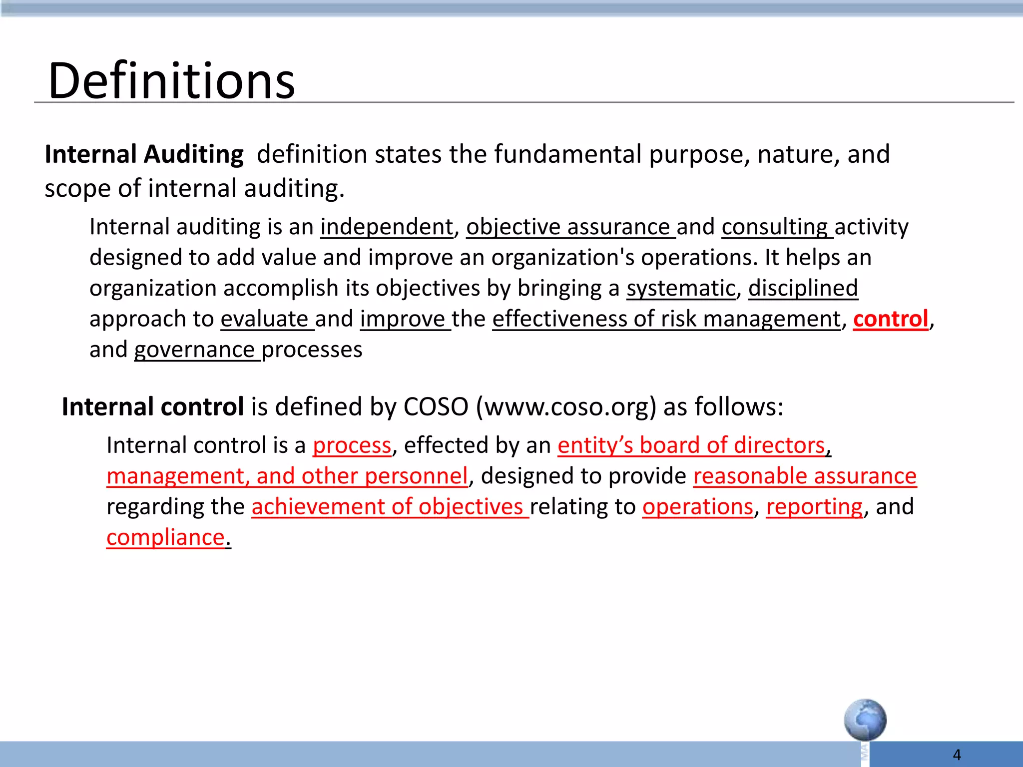 Definitions
Internal Auditing definition states the fundamental purpose, nature, and
scope of internal auditing.
   Internal auditing is an independent, objective assurance and consulting activity
   designed to add value and improve an organization's operations. It helps an
   organization accomplish its objectives by bringing a systematic, disciplined
   approach to evaluate and improve the effectiveness of risk management, control,
   and governance processes

 Internal control is defined by COSO (www.coso.org) as follows:
     Internal control is a process, effected by an entity’s board of directors,
     management, and other personnel, designed to provide reasonable assurance
     regarding the achievement of objectives relating to operations, reporting, and
     compliance.




                                                                                      4
 