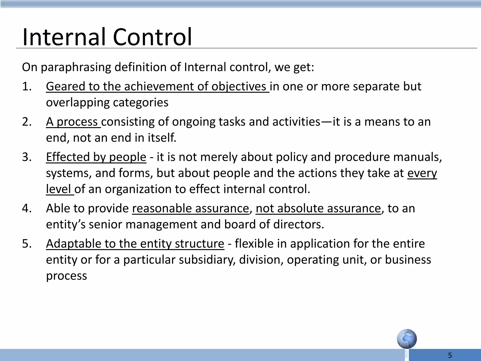 Internal Control
On paraphrasing definition of Internal control, we get:
1. Geared to the achievement of objectives in one or more separate but
    overlapping categories
2. A process consisting of ongoing tasks and activities—it is a means to an
    end, not an end in itself.
3. Effected by people - it is not merely about policy and procedure manuals,
    systems, and forms, but about people and the actions they take at every
    level of an organization to effect internal control.
4. Able to provide reasonable assurance, not absolute assurance, to an
    entity’s senior management and board of directors.
5. Adaptable to the entity structure - flexible in application for the entire
    entity or for a particular subsidiary, division, operating unit, or business
    process




                                                                                   5
 