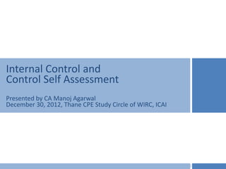 Internal Control and
Control Self Assessment
Presented by CA Manoj Agarwal
December 30, 2012, Thane CPE Study Circle of WIRC, ICAI
 