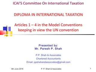 9th June 2018 P. P. Shah & Associates 1
ICAI’S Committee On International Taxation
DIPLOMA IN INTERNATIONAL TAXATION
Articles 1 – 4 in the Model Conventions
keeping in view the UN convention
Presented by:
Mr. Paresh P. Shah
P.P. Shah & Associates
Chartered Accountants
Email: ppshahandassociates@gmail.com
 