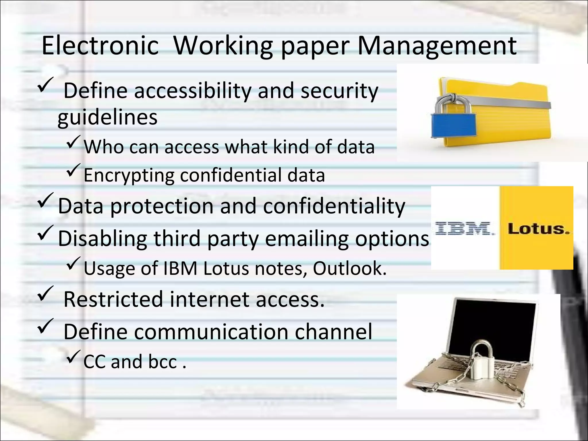 Electronic Working paper Management
 Define accessibility and security
guidelines
Who can access what kind of data
Encrypting confidential data
Data protection and confidentiality
Disabling third party emailing options
Usage of IBM Lotus notes, Outlook.
 Restricted internet access.
 Define communication channel
CC and bcc .
 