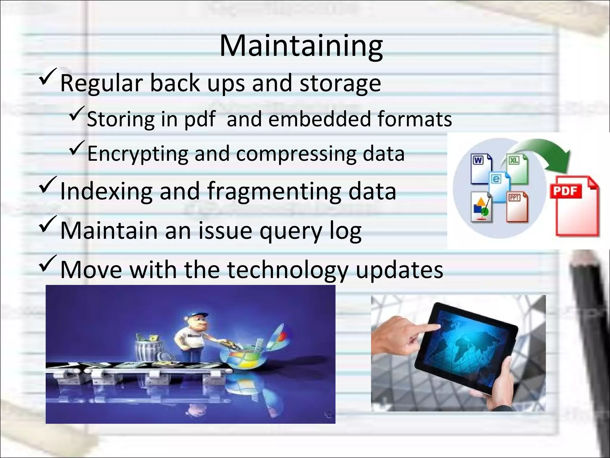 Maintaining
Regular back ups and storage
Storing in pdf and embedded formats
Encrypting and compressing data
Indexing and fragmenting data
Maintain an issue query log
Move with the technology updates
 