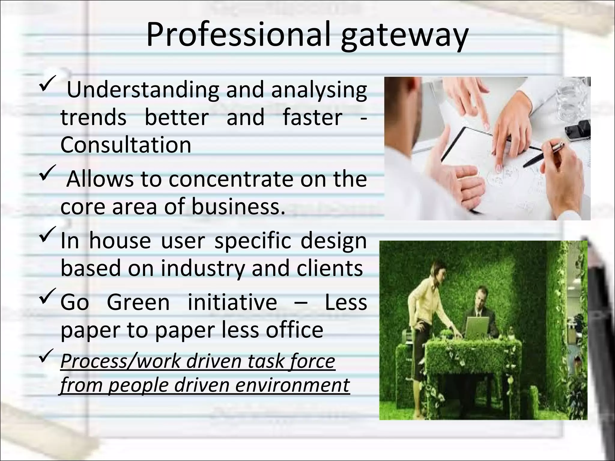 Professional gateway
 Understanding and analysing
trends better and faster -
Consultation
 Allows to concentrate on the
core area of business.
In house user specific design
based on industry and clients
Go Green initiative – Less
paper to paper less office
 Process/work driven task force
from people driven environment
 