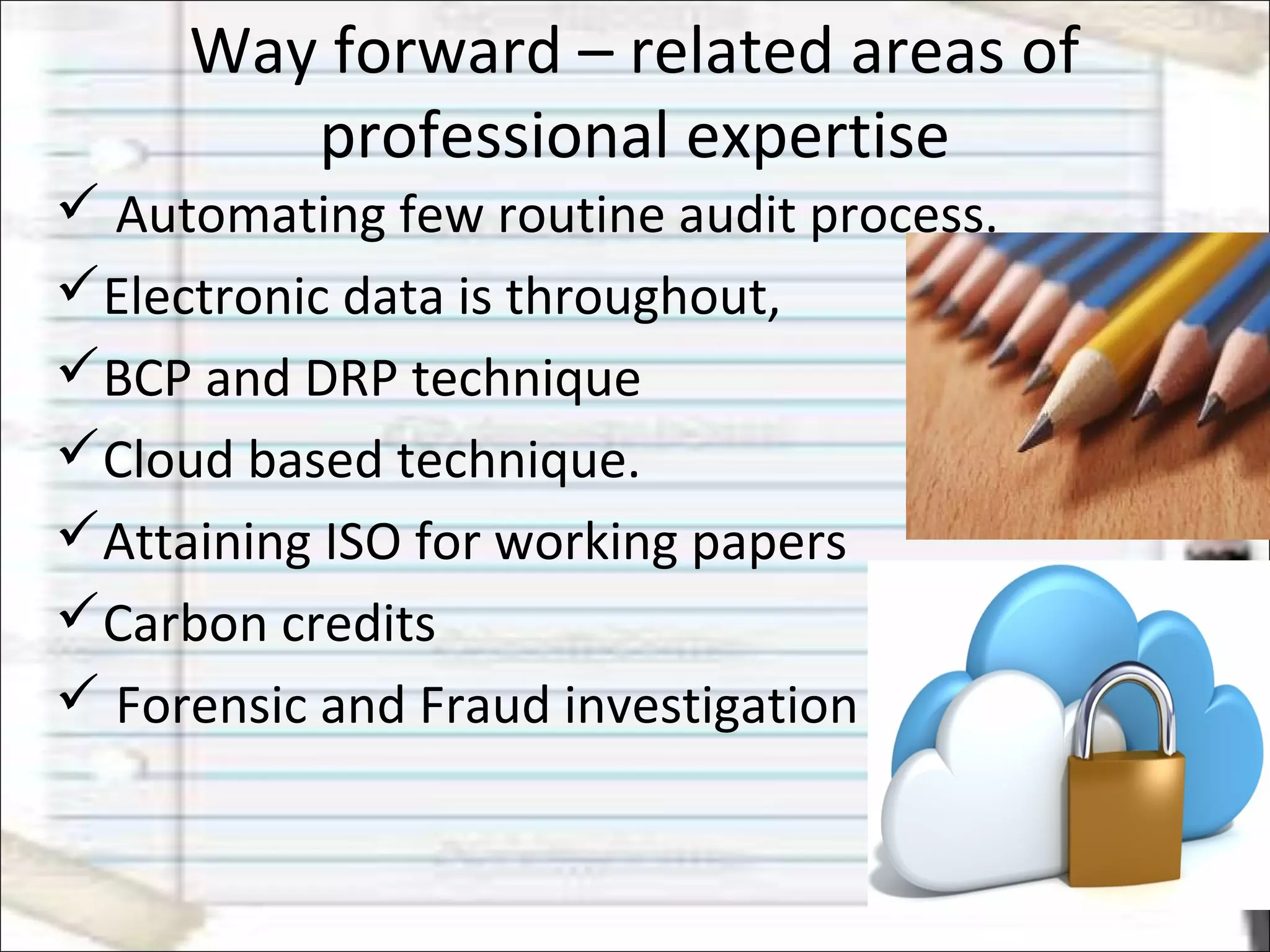 Way forward – related areas of
professional expertise
 Automating few routine audit process.
Electronic data is throughout,
BCP and DRP technique
Cloud based technique.
Attaining ISO for working papers
Carbon credits
 Forensic and Fraud investigation
 