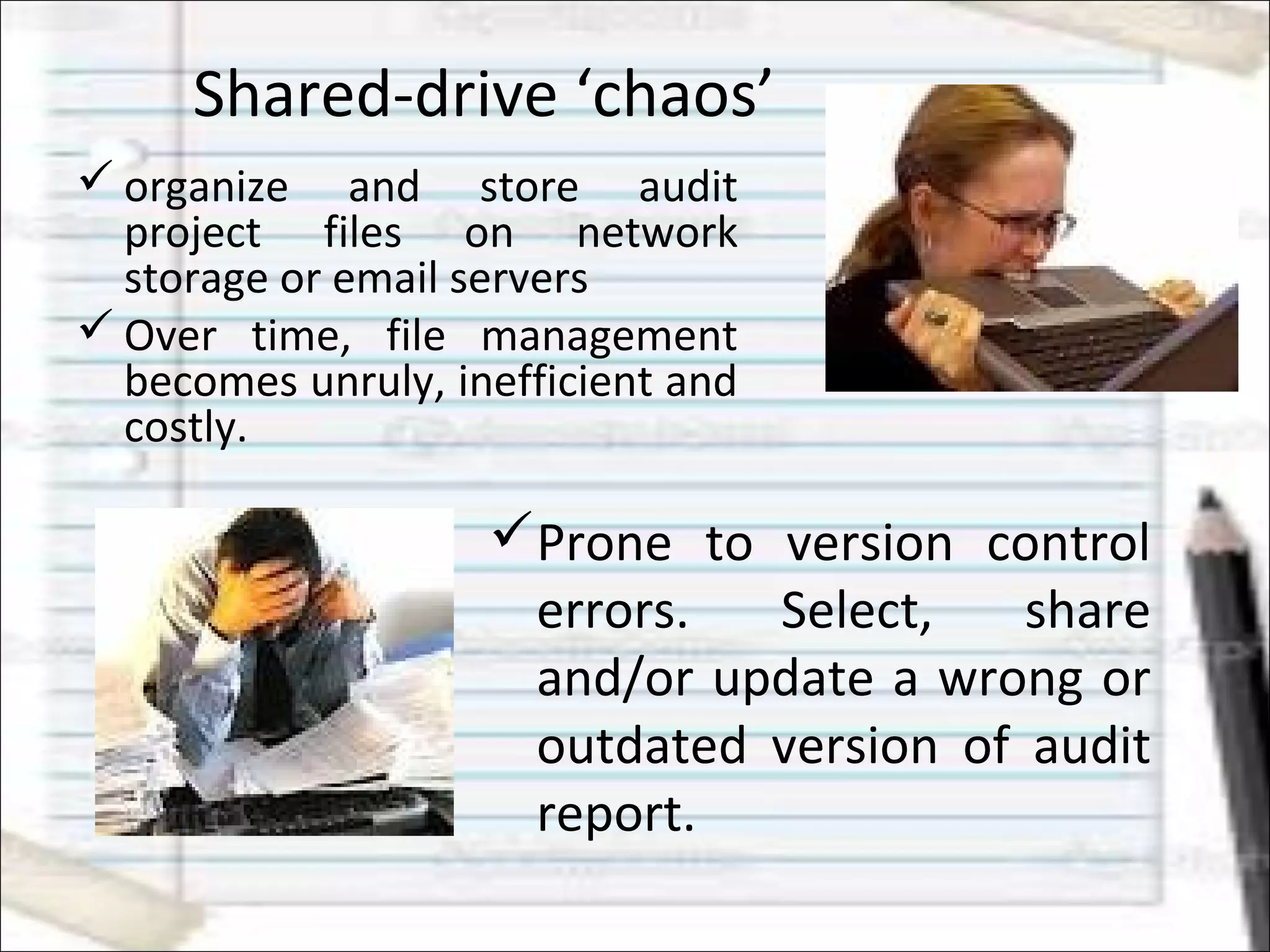 Shared-drive ‘chaos’
 organize and store audit
project files on network
storage or email servers
 Over time, file management
becomes unruly, inefficient and
costly.
Prone to version control
errors. Select, share
and/or update a wrong or
outdated version of audit
report.
 