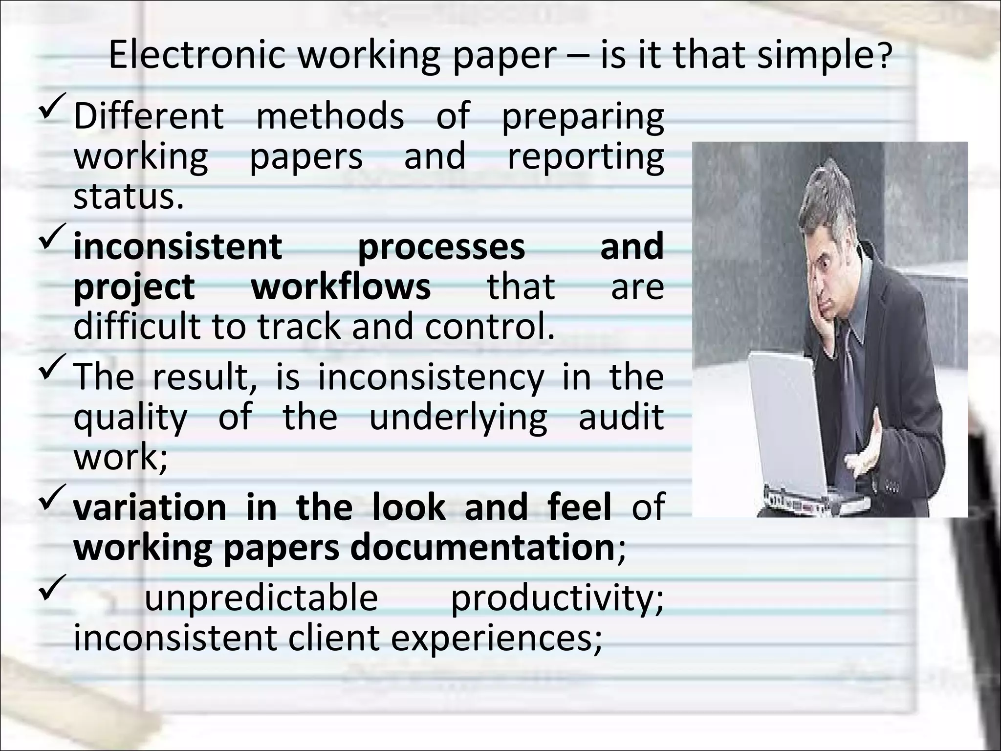 Electronic working paper – is it that simple?
Different methods of preparing
working papers and reporting
status.
inconsistent processes and
project workflows that are
difficult to track and control.
The result, is inconsistency in the
quality of the underlying audit
work;
variation in the look and feel of
working papers documentation;
 unpredictable productivity;
inconsistent client experiences;
 