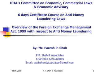 03.06.2018 P. P. Shah & Associates 1
ICAI’s Committee on Economic, Commercial Laws
& Economic Advisory
6 days Certificate Course on Anti Money
Laundering Laws
Overview of the Foreign Exchange Management
Act, 1999 with respect to Anti Money Laundering
by: Mr. Paresh P. Shah
P.P. Shah & Associates
Chartered Accountants
Email: ppshahandassociates@gmail.com
 