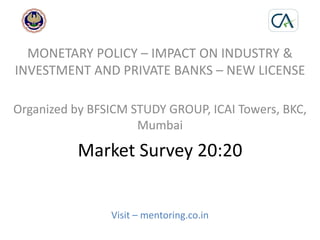 Market Survey 20:20
Visit – mentoring.co.in
MONETARY POLICY – IMPACT ON INDUSTRY &
INVESTMENT AND PRIVATE BANKS – NEW LICENSE
Organized by BFSICM STUDY GROUP, ICAI Towers, BKC,
Mumbai
 