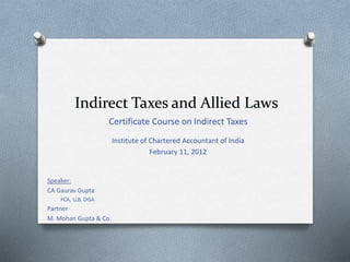 Indirect Taxes and Allied Laws
Certificate Course on Indirect Taxes
Institute of Chartered Accountant of India
February 11, 2012
Speaker:
CA Gaurav Gupta
FCA, LLB, DISA
Partner
M. Mohan Gupta & Co.
 