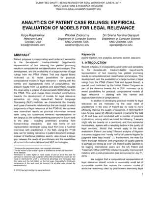 SUBMITTED   DRAFT   ­   BEING   REVISED   FOR   ASAIL   WORKSHOP,   JUNE16,   2017 
INPUT,   QUESTIONS   &   FEEDBACK   WELCOME 
https://nms.kcl.ac.uk/icail2017/icail2017.php 
ANALYTICS   OF   PATENT   CASE   RULINGS:   EMPIRICAL 
EVALUATION   OF   MODELS   FOR   LEGAL   RELEVANCE 
   
Kripa   Rajshekhar 
Metonymy   Labs 
Chicago,   USA 
kripa@metolabs.com 
Wlodek   Zadrozny 
Department   of   Computer   Science 
UNC   Charlotte,   USA 
wzadrozn@uncc.edu 
Sri   Sneha   Varsha   Garapati 
Department   of   Computer   Science 
UNC   Charlotte,   USA 
sgarapat@uncc.edu 
 
ABSTRACT  
1
Recent progress in incorporating word order and semantics               
to the decades­old, tried­and­tested bag­of­words         
representation of text meaning has yielded promising             
results in computational text classification and analysis. This               
development, and the availability of a large number of legal                   
rulings from the PTAB (Patent Trial and Appeal Board                 
motivated us to revisit possibilities for practical,             
computational models of legal relevance ­­ starting with this                 
narrow and approachable niche of jurisprudence. We             
present results from our analysis and experiments towards               
this goal using a corpus of approximately 8000 rulings from                   
the PTAB. This work makes three important contributions               
towards the development of models for legal relevance               
semantics: (a) Using state­of­art Natural Language           
Processing (NLP) methods, we characterize the diversity             
and types of semantic relationships that are implicit in select                   
judgements of legal relevance at the PTAB (b) We achieve                   
new state­of­art results on practical information retrieval             
tasks using our customized semantic representations on             
this corpus (c) We outline promising avenues for future work                   
in the area ­ including preliminary evidence from               
human­in­loop interaction, and new forms of text             
representation developed using input from over a hundred               
interviews with practitioners in the field. Using the PTAB                 
data set for testing relevance in patent document retrieval,                 
instead of traditional citations search, also shows a bigger                 
gap between the needs of practitioners and the capabilities                 
of   current   information   retrieval   and   NLP   technologies.  
1
   Produces   the   permission   block,   and   copyright   information 
† 
The   full   version   of   the   author’s   guide   is   available   as   acmart.pdf   document 
It   is   a   datatype. 
Permission to make digital or hard copies of part or all of this work for                             
personal or classroom use is granted without fee provided that copies are not                         
made or distributed for profit or commercial advantage and that copies bear                       
this notice and the full citation on the first page. Copyrights for third­party                         
components of this work must be honored. For all other uses, contact the                         
owner/author(s). 
 
©   2016   Copyright   held   by   the   owner/author(s). 
Keywords 
patent   litigation,   text   analytics,   semantic   search,   data   sets 
1.   INTRODUCTION  
Recent progress in incorporating word order and semantics               
to the decades­old, tried­and­tested bag­of­words         
representation of text meaning has yielded promising             
results in computational text classification and analysis. This               
development, and the availability of a large number of legal                   
rulings from the PTAB (Patent Trial and Appeal Board), a                   
special court instituted by the United States Congress as                 
part of the America Invents Act in 2011 motivated us to                     
revisit possibilities for practical, computational models of             
legal relevance ­­ starting with this narrow and               
approachable   niche   of   jurisprudence.  
In addition to developing practical models for legal               
relevance we are motivated by the clear need of                 
practitioners in the area of Patent law for tools to more                     
efficiently improve the quality of outcomes. A 1970 Stanford                 
Law Review paper [2] offered prescient remarks for the field                   
of AI and Law and concluded with a number of potential                     
implications, among which we noted the following: “Lawyers               
might rely too heavily on a restricted, and thus somewhat                   
incompetent, system with a resulting decline in the quality of                   
legal services”. Would that remark apply to the tools                 
available in Patent Law today? Recent analysis of litigation                 
outcomes suggest that “nearly half of all patents litigated to                   
judgment were held invalid” [1]. Furthermore, the need for                 
more thorough research and preparation of quality patents               
is perhaps as strong as ever: US Patent quality appears to                     
be lagging international peers and the US Patent and                 
Trademark Office (USPTO) initiated its quality improvement             
initiative with a post­prosecution pilot announced on July 11,                 
2016. 
We suggest that a computational representation of             
legal relevance should include a reasonably small set of                 
computable models that capture the common modes of               
abductive reasoning used by practitioners exercising legal             
1 
 
 