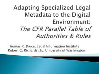 Adapting Specialized Legal Metadata to the Digital Environment: The CFR Parallel Table of Authorities & Rules,[object Object],Thomas R. Bruce, Legal Information Institute,[object Object],Robert C. Richards, Jr., University of Washington,[object Object]