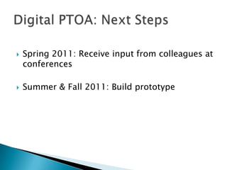 Spring 2011: Receive input from colleagues at conferences<br />Summer & Fall 2011: Build prototype<br />Digital PTOA: Next...