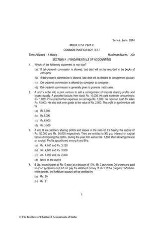 1
Series: June, 2014
MOCK TEST PAPER
COMMON PROFICIENCY TEST
Time Allowed – 4 Hours Maximum Marks – 200
SECTION A : FUNDAMENTALS OF ACCOUNTING
1. Which of the following statement is not true?
(a) If del-credere’s commission is allowed, bad debt will not be recorded in the books of
consignor
(b) If del-credere’s commission is allowed, bad debt will be debited to consignment account
(c) Del-credere’s commission is allowed by consignor to consignee
(d) Del-credere’s commission is generally given to promote credit sales.
2. A and V enter into a joint venture to sell a consignment of biscuits sharing profits and
losses equally. A provided biscuits from stock Rs. 10,000. He paid expenses amounting to
Rs. 1,000. V incurred further expenses on carriage Rs. 1,000. He received cash for sales
Rs. 15,000. He also took over goods to the value of Rs. 2,000. The profit on joint venture will
be
(a) Rs.3,000
(b) Rs.5,000
(c) Rs.6,000
(d) Rs.3,500
3. A and B are partners sharing profits and losses in the ratio of 3:2 having the capital of
Rs. 80,000 and Rs. 50,000 respectively. They are entitled to 9% p.a. interest on capital
before distributing the profits. During the year firm earned Rs. 7,800 after allowing interest
on capital. Profits apportioned among A and B is
(a) Rs. 4,680 and Rs. 3,120
(b) Rs. 4,800 and Rs. 3,000
(c) Rs. 5,000 and Rs. 2,800
(d) None of the above
4. B Ltd. issued shares of Rs.10 each at a discount of 10%. Mr. C purchased 30 shares and paid
Rs.2 on application but did not pay the allotment money of Rs.3. If the company forfeits his
entire shares, the forfeiture account will be credited by
(a) Rs. 90
(b) Rs. 81
© The Institute of Chartered Accountants of India
 