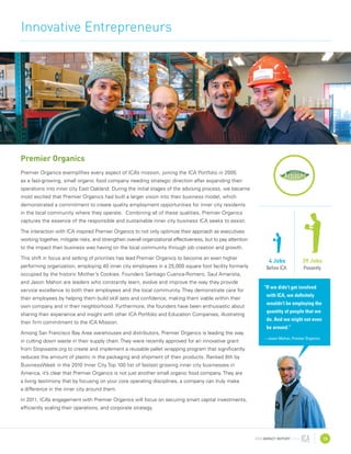 2010 IMPACT REPORT 13
Innovative Entrepreneurs
Premier Organics
Premier Organics exemplifies every aspect of ICA’s mission, joining the ICA Portfolio in 2005
as a fast-growing, small organic food company needing strategic direction after expanding their
operations into inner city East Oakland. During the initial stages of the advising process, we became
most excited that Premier Organics had built a larger vision into their business model, which
demonstrated a commitment to create quality employment opportunities for inner city residents
in the local community where they operate. Combining all of these qualities, Premier Organics
captures the essence of the responsible and sustainable inner city business ICA seeks to assist.
The interaction with ICA inspired Premier Organics to not only optimize their approach as executives
working together, mitigate risks, and strengthen overall organizational effectiveness, but to pay attention
to the impact their business was having on the local community through job creation and growth.
This shift in focus and setting of priorities has lead Premier Organics to become an even higher
performing organization, employing 40 inner city employees in a 25,000 square foot facility formerly
occupied by the historic Mother’s Cookies. Founders Santiago Cuenca-Romero, Saul Amarista,
and Jason Mahon are leaders who constantly learn, evolve and improve the way they provide
service excellence to both their employees and the local community. They demonstrate care for
their employees by helping them build skill sets and confidence, making them viable within their
own company and in their neighborhood. Furthermore, the founders have been enthusiastic about
sharing their experience and insight with other ICA Portfolio and Education Companies, illustrating
their firm commitment to the ICA Mission.
Among San Francisco Bay Area warehouses and distributors, Premier Organics is leading the way
in cutting down waste in their supply chain. They were recently approved for an innovative grant
from Stopwaste.org to create and implement a reusable pallet wrapping program that significantly
reduces the amount of plastic in the packaging and shipment of their products. Ranked 8th by
BusinessWeek in the 2010 Inner City Top 100 list of fastest growing inner city businesses in
America, it’s clear that Premier Organics is not just another small organic food company. They are
a living testimony that by focusing on your core operating disciplines, a company can truly make
a difference in the inner city around them.
In 2011, ICA’s engagement with Premier Organics will focus on securing smart capital investments,
efficiently scaling their operations, and corporate strategy.
“If we didn’t get involved
with ICA, we definitely
wouldn’t be employing the
quantity of people that we
do. And we might not even
be around.”
—Jason Mahon, Premier Organics
4 Jobs
Before ICA
39 Jobs
Presently
 
