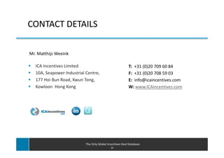 CONTACT DETAILS

Mr. Matthijs Weeink

   ICA Incentives Limited                                  T: +31 (0)20 709 60 84
   10A, Seapower Industrial Centre,                        F: +31 (0)20 708 59 03
   177 Hoi Bun Road, Kwun Tong,                            E: info@icaincentives.com
   Kowloon Hong Kong                                       W: www.ICAincentives.com




                            The Only Global Incentives Deal Database
                                              14
 