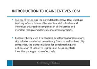 INTRODUCTION TO ICAINCENTIVES.COM

 ICAincentives.com is the only Global Incentive Deal Database
 tracking information on all major financial subsidies and
 incentives awarded to companies in all industries and
 monitors foreign and domestic investment projects.

 Currently being used by economic development organizations,
 site selectors and other consultancy firms, as well as blue chip
 companies, the platform allows for benchmarking and
 optimization of incentive regimes and helps negotiate
 incentive packages more effectively.



                     The Only Global Incentives Deal Database
                                        1
 