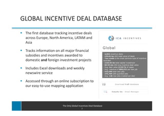 GLOBAL INCENTIVE DEAL DATABASE
 The first database tracking incentive deals
 across Europe, North America, LATAM and
 Asia

 Tracks information on all major financial
 subsidies and incentives awarded to
 domestic and foreign investment projects

 Includes Excel downloads and weekly
 newswire service

 Accessed through an online subscription to
 our easy-to-use mapping application




                         The Only Global Incentives Deal Database
                                            2
 