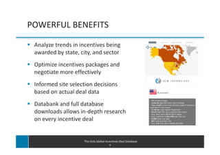 POWERFUL BENEFITS

 Analyze trends in incentives being
 awarded by state, city, and sector
 Optimize incentives packages and
 negotiate more effectively
 Informed site selection decisions
 based on actual deal data
 Databank and full database
 downloads allows in-depth research
 on every incentive deal


                    The Only Global Incentives Deal Database
                                       6
 