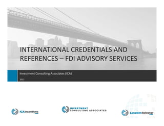 INTERNATIONAL CREDENTIALS AND
REFERENCES – FDI ADVISORY SERVICES
Investment Consulting Associates (ICA)
2012




                               A New Generation in FDI Advisory
 