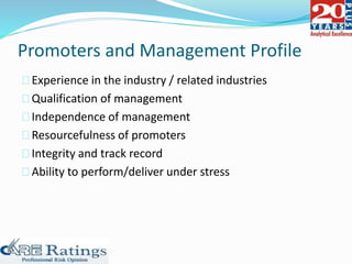 Promoters and Management Profile
Experience in the industry / related industries
Qualification of management
Independence of management
Resourcefulness of promoters
Integrity and track record
Ability to perform/deliver under stress
 