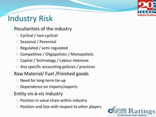 Industry Risk
Peculiarities of the industry
Cyclical / non-cyclical
Seasonal / Perennial
Regulated / semi regulated
Competitive / Oligopolistic / Monopolistic
Capital / Technology / Labour intensive
Any specific accounting policies / practices
Raw Material/ Fuel /Finished goods
Need for long-term tie-up
Dependence on imports/exports
Entity vis-à-vis Industry
Position in value chain within industry
Position and Size with respect to other players
 