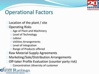 Operational Factors
Location of the plant / site
Operating Risks
Age of Plant and Machinery
Level of Technology
Labour
Utilities Arrangements
Level of Integration
Range of Products offered
Raw Material Supply Agreements
Marketing/Sale/Distribution Arrangements
Off-taker Profile Evaluation (counter party risk)
Concentration /diversity of customer
 