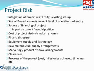 Project Risk
Integration of Project w.r.t Entity’s existing set-up
Size of Project vis-à-vis current level of operations of entity
Source of financing of project
Impact on current financial position
Cost of project vis-à-vis industry norms
Financial closure
Equipment supply and Technology
Raw material/fuel supply arrangements
Marketing / product off-take arrangements
Clearances
Progress of the project (cost, milestones achieved, timelines
etc)
 