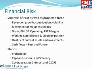 Financial Risk
Analysis of Past as well as projected trend
Revenue - growth, contribution, volatility
Movement of major cost heads
Gross, PBILDT, Operating, PAT Margins
Working Capital levels & Liquidity position
Quality of current assets and investments
Cash flows – Past and Future
Ratios
Profitability
Capital structure and Solvency
Coverage ratios (Interest and DSCR)
 