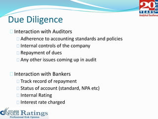 Due Diligence
Interaction with Auditors
Adherence to accounting standards and policies
Internal controls of the company
Repayment of dues
Any other issues coming up in audit
Interaction with Bankers
Track record of repayment
Status of account (standard, NPA etc)
Internal Rating
Interest rate charged
 