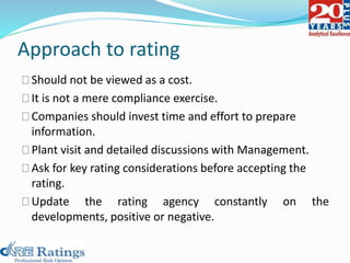 Approach to rating
Should not be viewed as a cost.
It is not a mere compliance exercise.
Companies should invest time and effort to prepare
information.
Plant visit and detailed discussions with Management.
Ask for key rating considerations before accepting the
rating.
Update the rating agency constantly on the
developments, positive or negative.
 