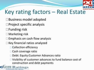 Key rating factors – Real Estate
Business model adopted
Project specific analysis
Funding risk
Marketing risk
Emphasis on cash flow analysis
Key financial ratios analyzed
Collection efficiency
Cash coverage ratio
Debt: Equity:Customer Advances ratio
Visibility of customer advances to fund balance cost of
construction and debt payments
 