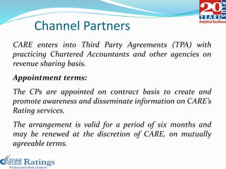 CARE enters into Third Party Agreements (TPA) with
practicing Chartered Accountants and other agencies on
revenue sharing basis.
Appointment terms:
The CPs are appointed on contract basis to create and
promote awareness and disseminate information on CARE’s
Rating services.
The arrangement is valid for a period of six months and
may be renewed at the discretion of CARE, on mutually
agreeable terms.
Channel Partners
 